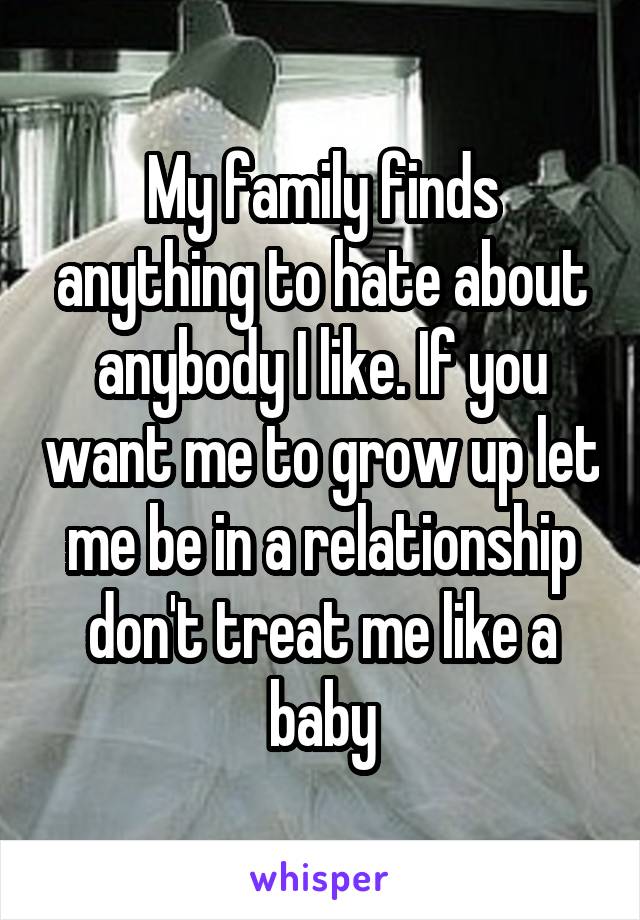 My family finds anything to hate about anybody I like. If you want me to grow up let me be in a relationship don't treat me like a baby