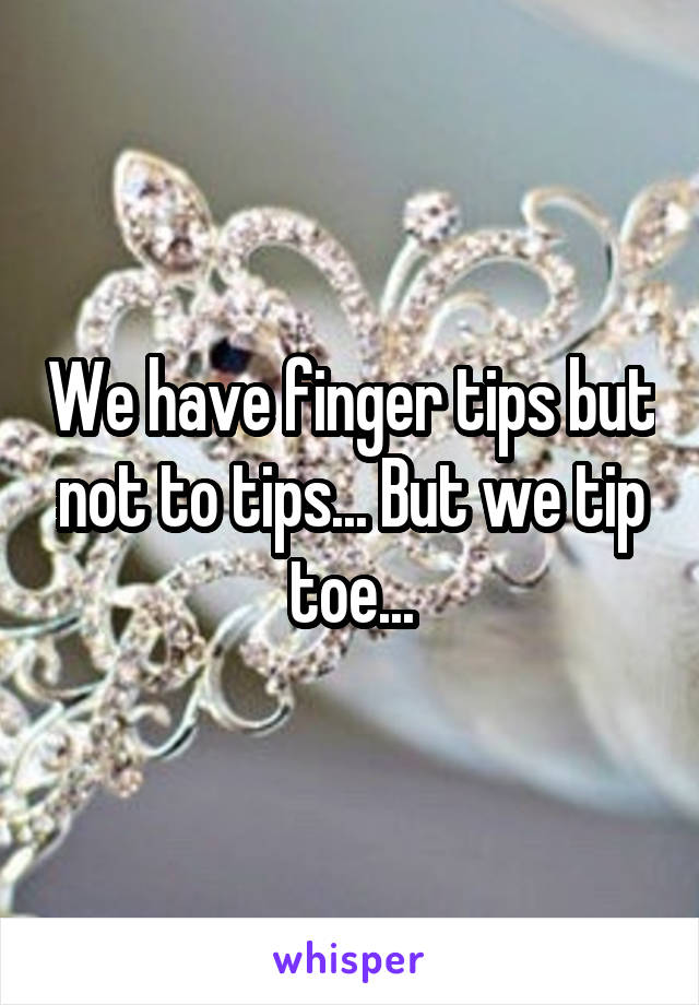We have finger tips but not to tips... But we tip toe...