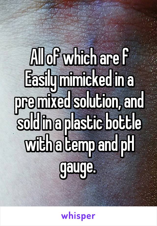 All of which are f
Easily mimicked in a pre mixed solution, and sold in a plastic bottle with a temp and pH gauge. 