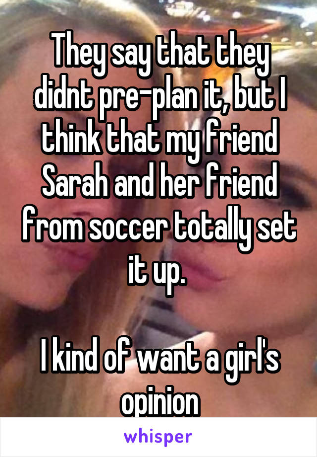 They say that they didnt pre-plan it, but I think that my friend Sarah and her friend from soccer totally set it up. 

I kind of want a girl's opinion