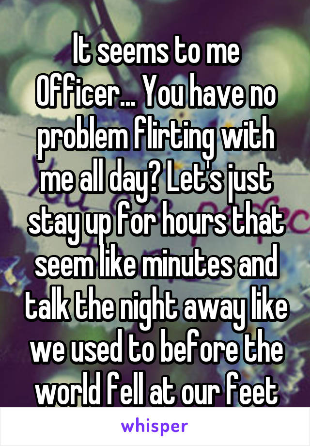 It seems to me Officer... You have no problem flirting with me all day? Let's just stay up for hours that seem like minutes and talk the night away like we used to before the world fell at our feet