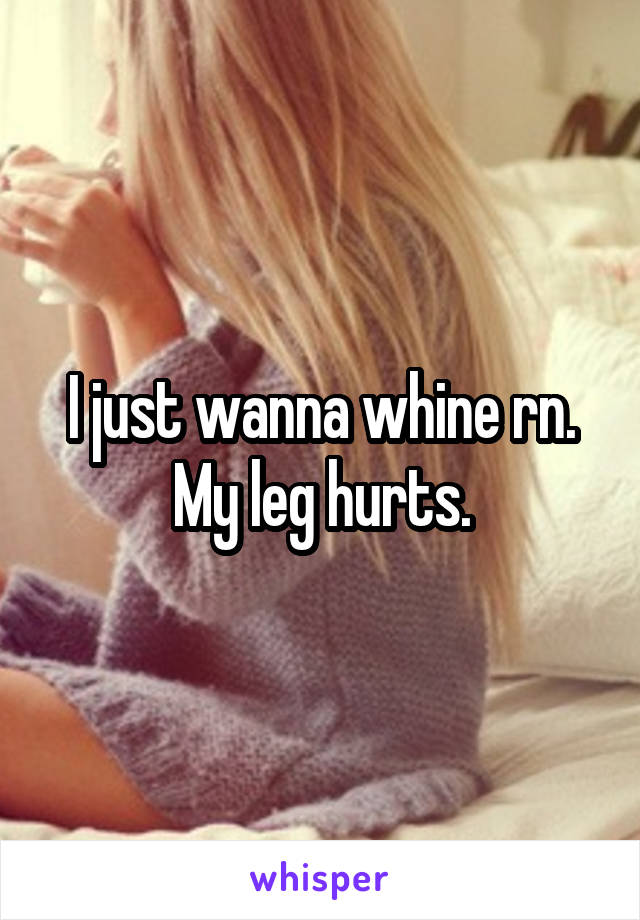 I just wanna whine rn. My leg hurts.