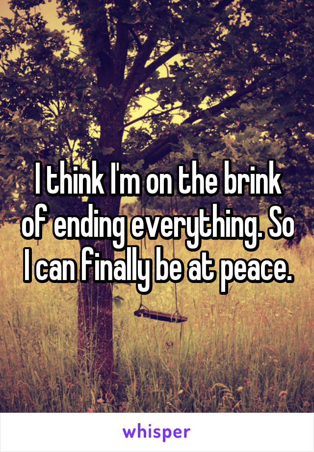I think I'm on the brink of ending everything. So I can finally be at peace.