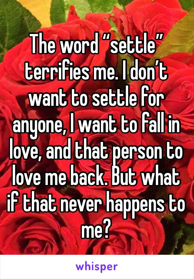 The word “settle” terrifies me. I don’t want to settle for anyone, I want to fall in love, and that person to love me back. But what if that never happens to me?