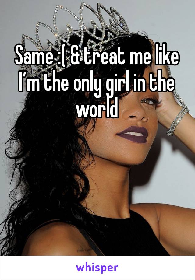 Same :( & treat me like I’m the only girl in the world 
