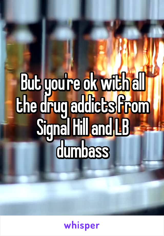 But you're ok with all the drug addicts from Signal Hill and LB dumbass