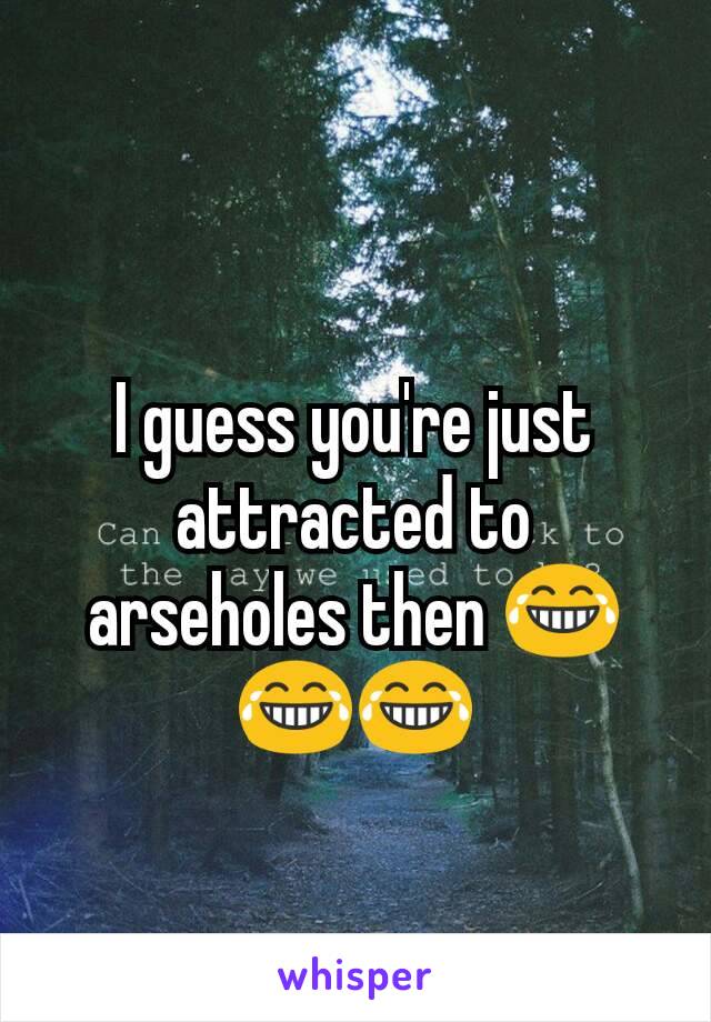I guess you're just attracted to arseholes then 😂😂😂