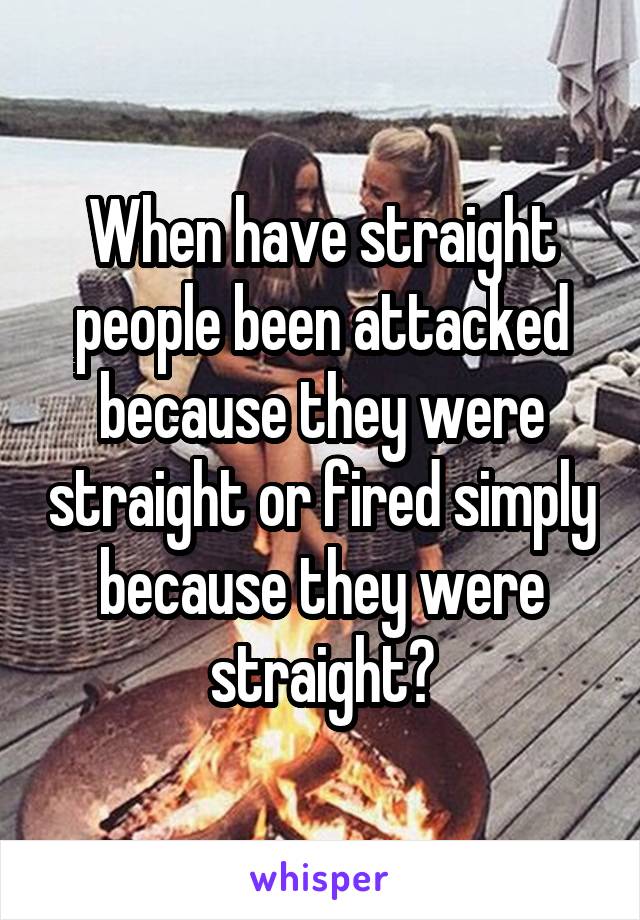 When have straight people been attacked because they were straight or fired simply because they were straight?