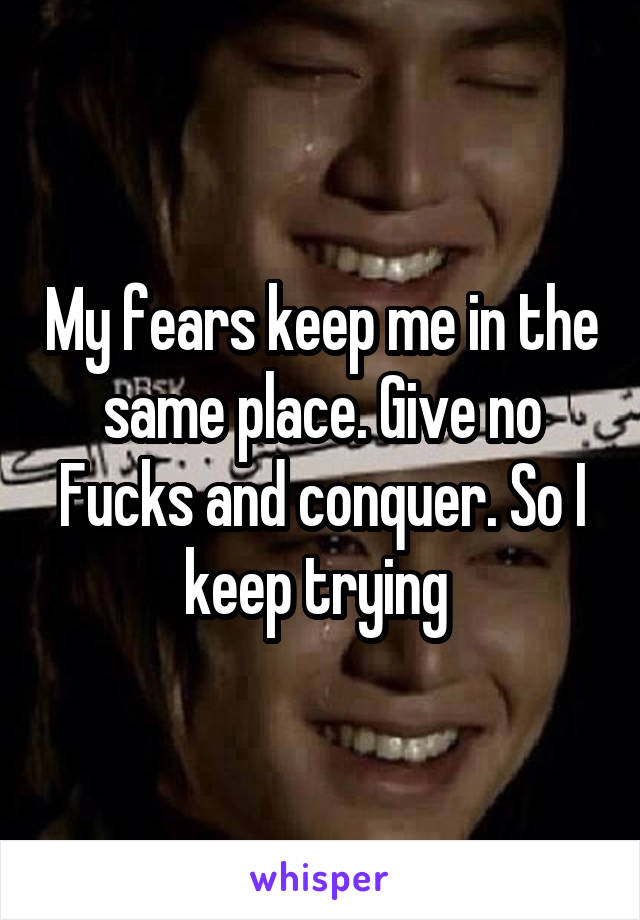 My fears keep me in the same place. Give no Fucks and conquer. So I keep trying 