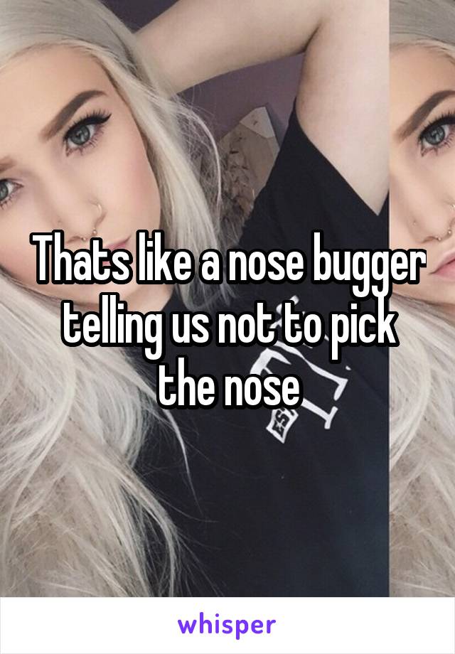 Thats like a nose bugger telling us not to pick the nose