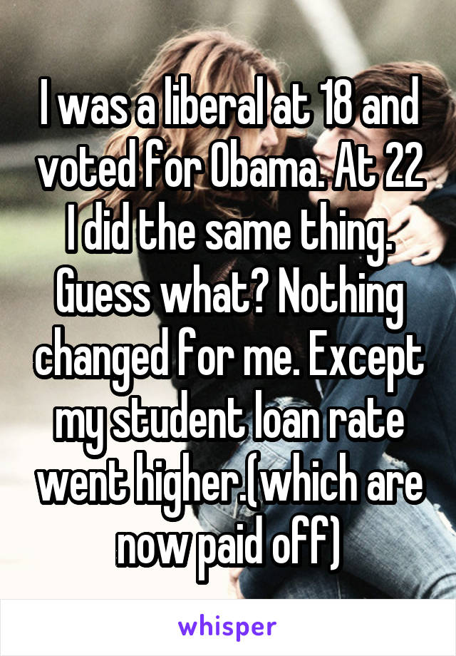 I was a liberal at 18 and voted for Obama. At 22 I did the same thing. Guess what? Nothing changed for me. Except my student loan rate went higher.(which are now paid off)