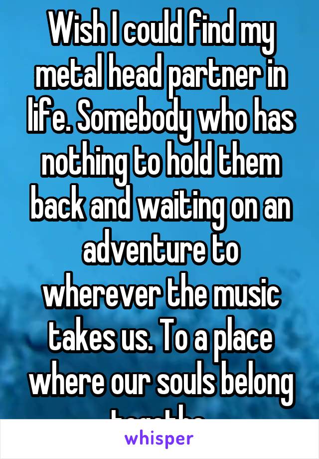 Wish I could find my metal head partner in life. Somebody who has nothing to hold them back and waiting on an adventure to wherever the music takes us. To a place where our souls belong togethe.