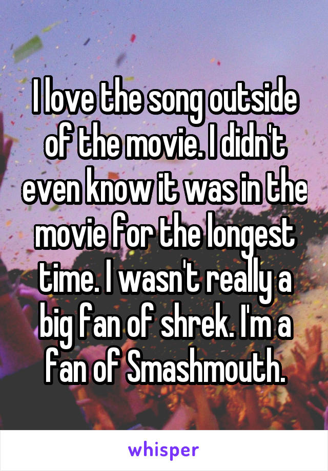I love the song outside of the movie. I didn't even know it was in the movie for the longest time. I wasn't really a big fan of shrek. I'm a fan of Smashmouth.