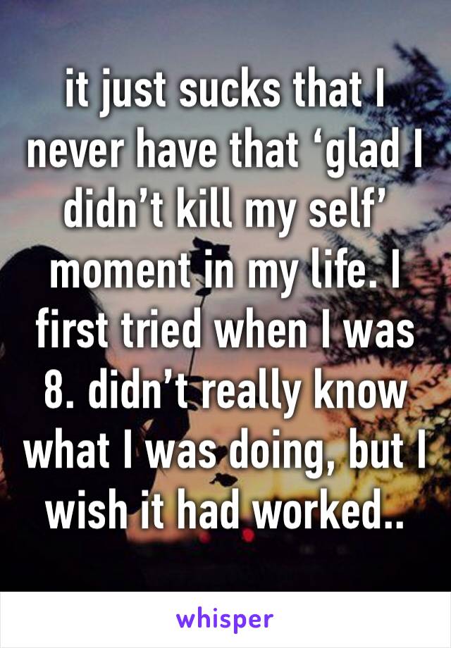 it just sucks that I never have that ‘glad I didn’t kill my self’ moment in my life. I first tried when I was 8. didn’t really know what I was doing, but I wish it had worked.. 