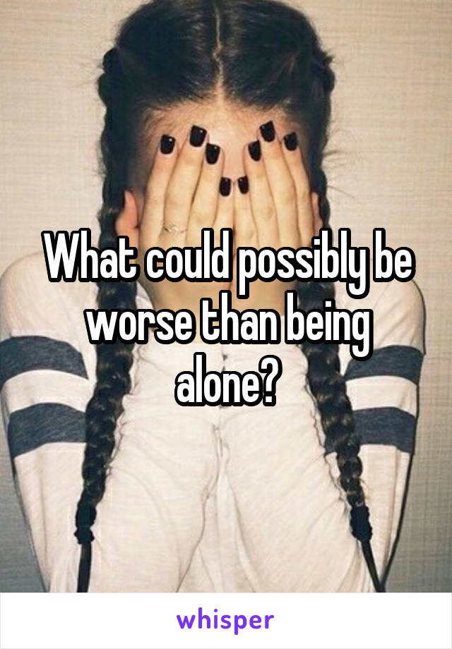 What could possibly be worse than being alone?