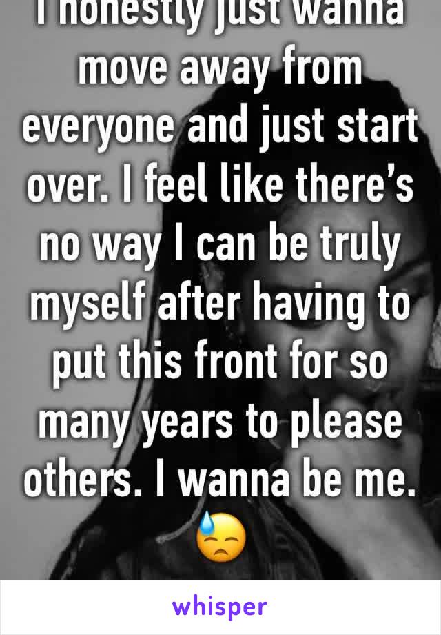 I honestly just wanna move away from everyone and just start over. I feel like there’s no way I can be truly myself after having to put this front for so many years to please others. I wanna be me. 😓