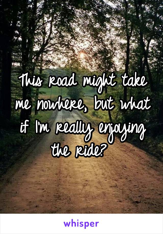 This road might take me nowhere, but what if I'm really enjoying the ride? 