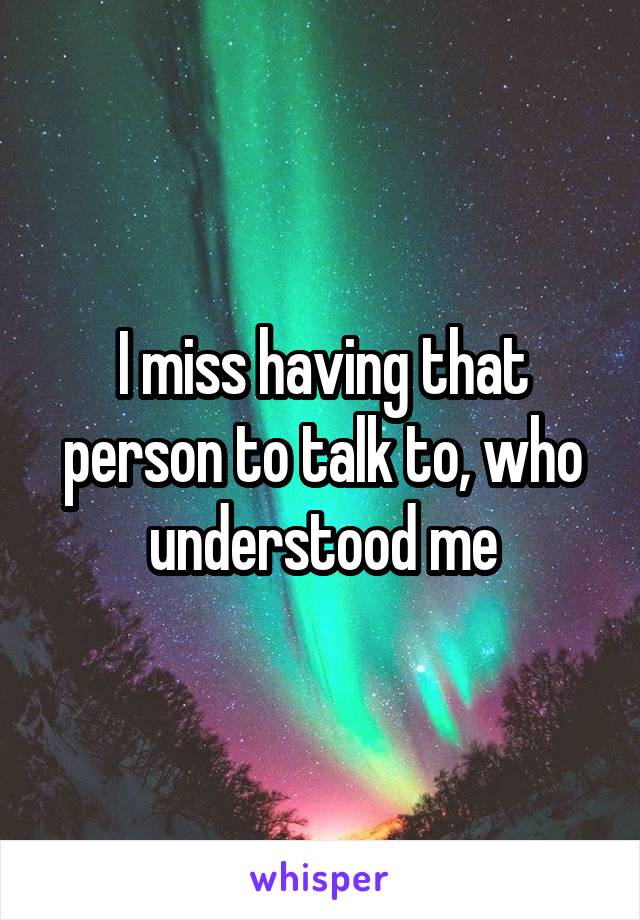 I miss having that person to talk to, who understood me