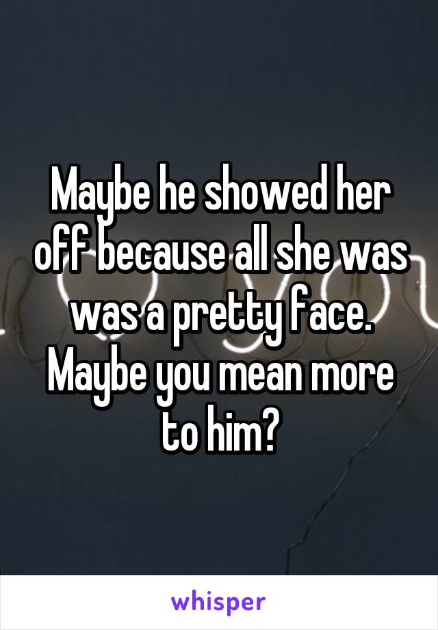Maybe he showed her off because all she was was a pretty face. Maybe you mean more to him?