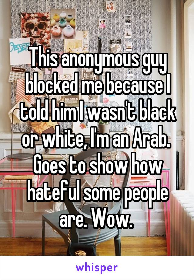 This anonymous guy blocked me because I told him I wasn't black or white, I'm an Arab. 
Goes to show how hateful some people are. Wow. 