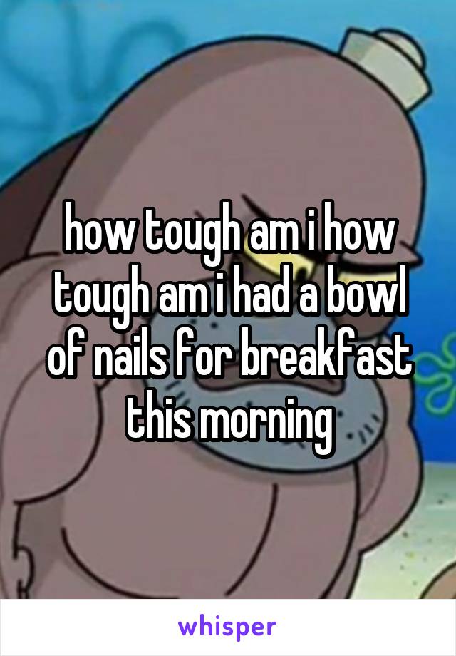 how tough am i how tough am i had a bowl of nails for breakfast this morning