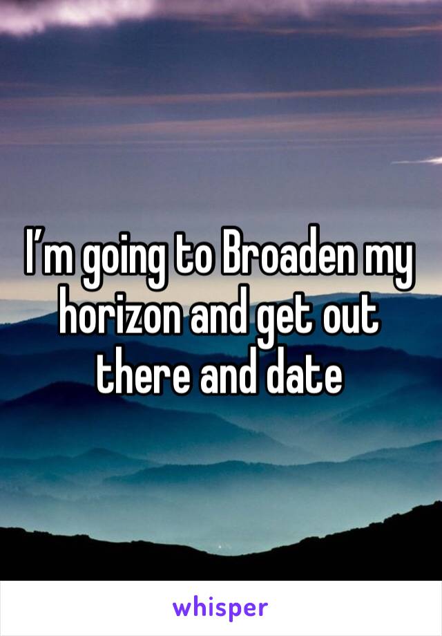 I’m going to Broaden my horizon and get out there and date 
