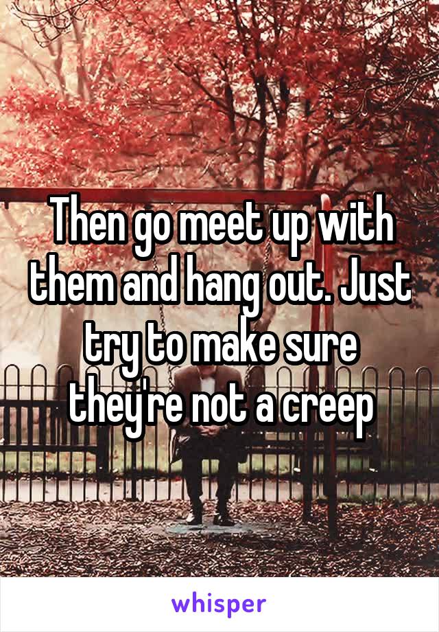 Then go meet up with them and hang out. Just try to make sure they're not a creep