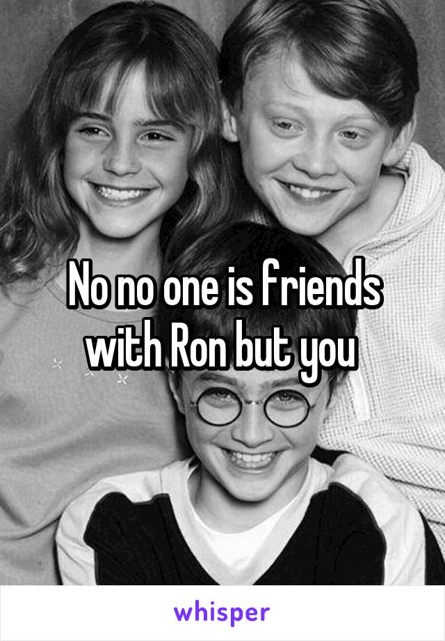 No no one is friends with Ron but you 