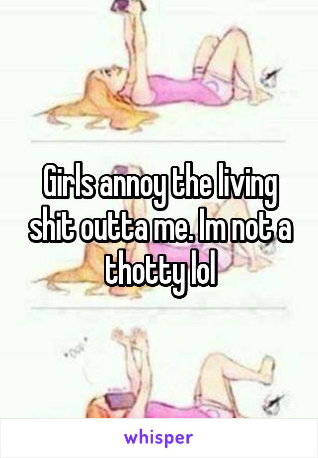 Girls annoy the living shit outta me. Im not a thotty lol