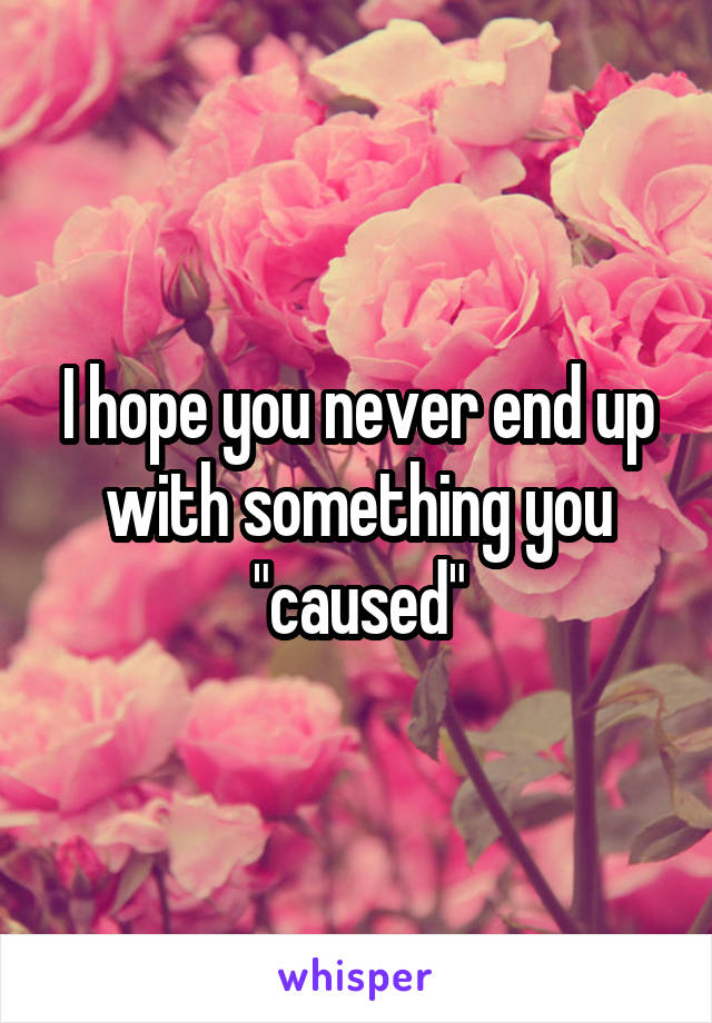 I hope you never end up with something you "caused"