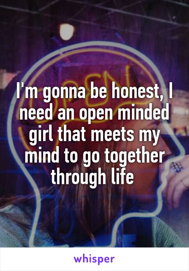 I'm gonna be honest, I need an open minded girl that meets my mind to go together through life 