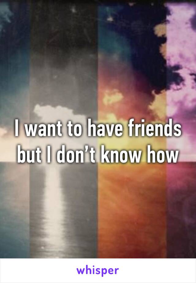 I want to have friends but I don’t know how