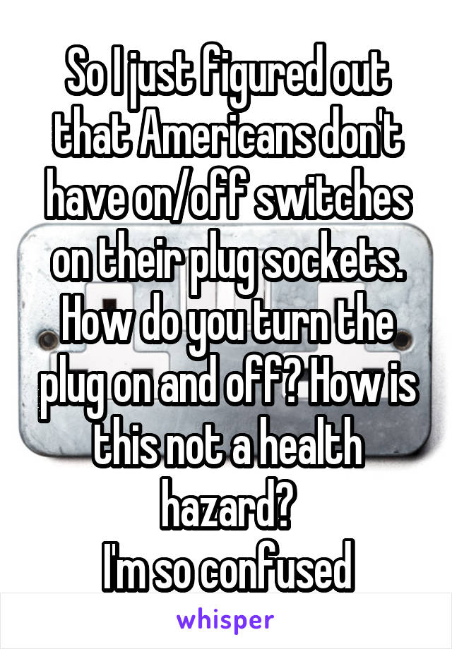 So I just figured out that Americans don't have on/off switches on their plug sockets. How do you turn the plug on and off? How is this not a health hazard?
I'm so confused