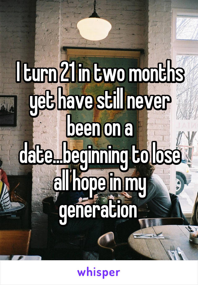 I turn 21 in two months yet have still never been on a date...beginning to lose all hope in my generation 