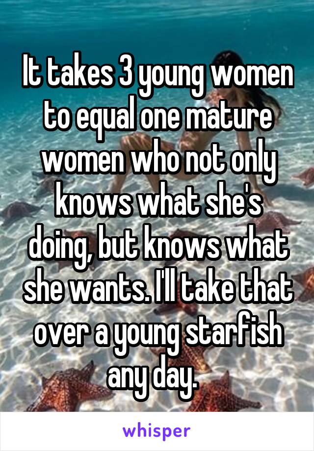 It takes 3 young women to equal one mature women who not only knows what she's doing, but knows what she wants. I'll take that over a young starfish any day.  