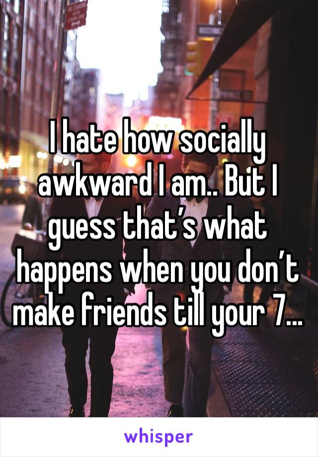 I hate how socially awkward I am.. But I guess that’s what happens when you don’t make friends till your 7...