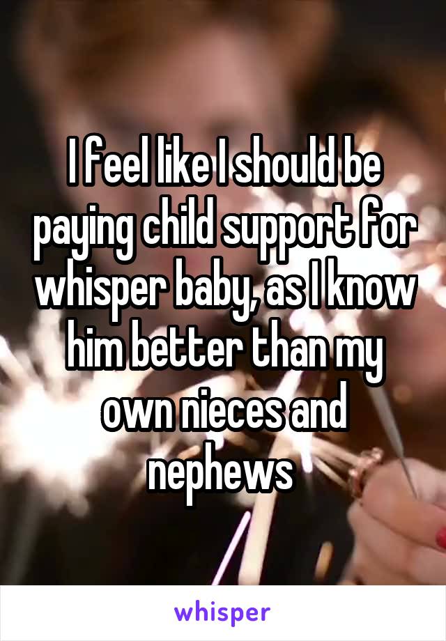 I feel like I should be paying child support for whisper baby, as I know him better than my own nieces and nephews 