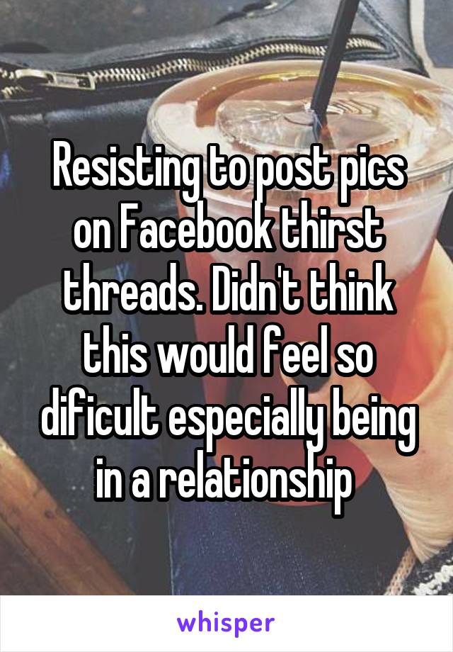 Resisting to post pics on Facebook thirst threads. Didn't think this would feel so dificult especially being in a relationship 