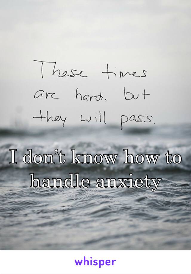 I don’t know how to handle anxiety 