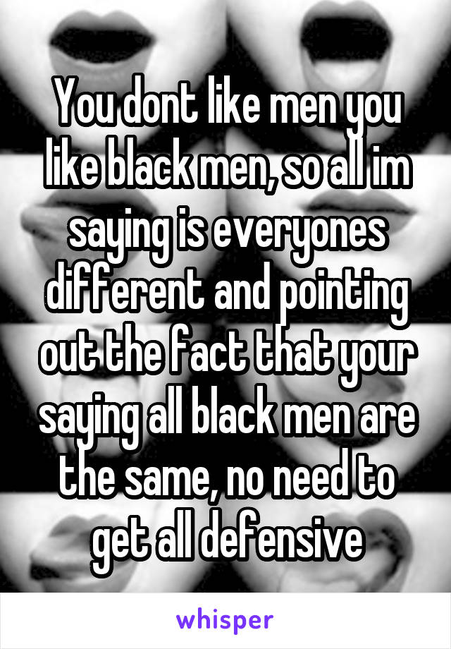 You dont like men you like black men, so all im saying is everyones different and pointing out the fact that your saying all black men are the same, no need to get all defensive