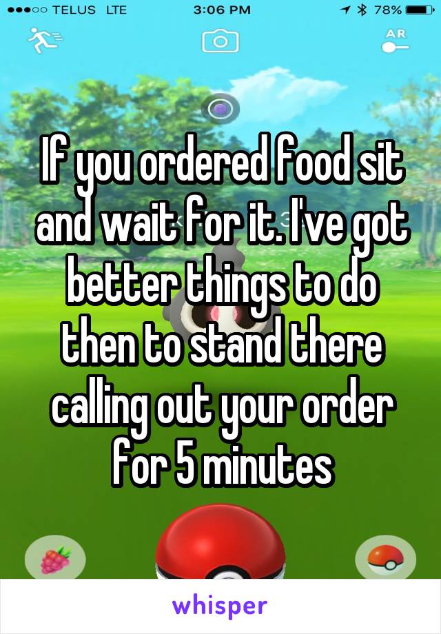 If you ordered food sit and wait for it. I've got better things to do then to stand there calling out your order for 5 minutes