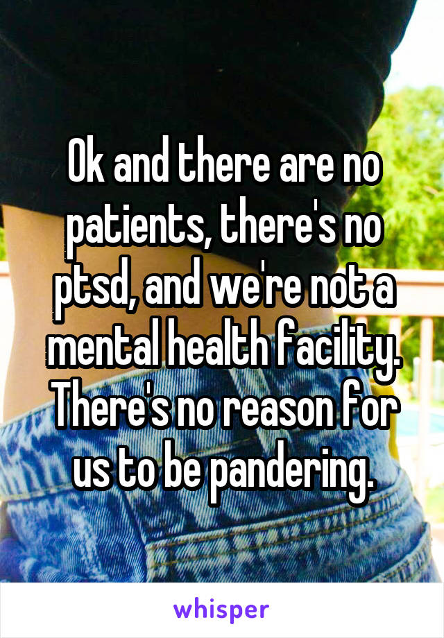 Ok and there are no patients, there's no ptsd, and we're not a mental health facility. There's no reason for us to be pandering.