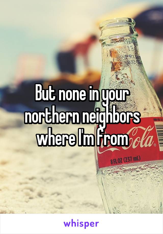 But none in your northern neighbors where I'm from