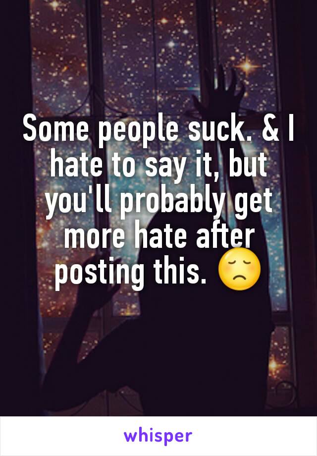 Some people suck. & I hate to say it, but you'll probably get more hate after posting this. 😞