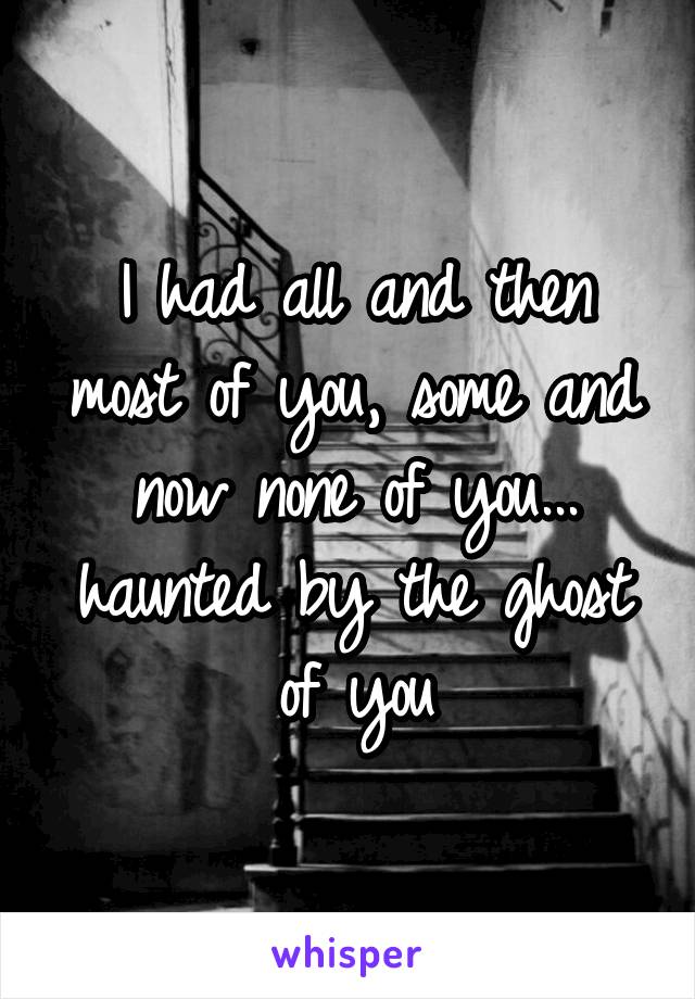 I had all and then most of you, some and now none of you...
haunted by the ghost of you