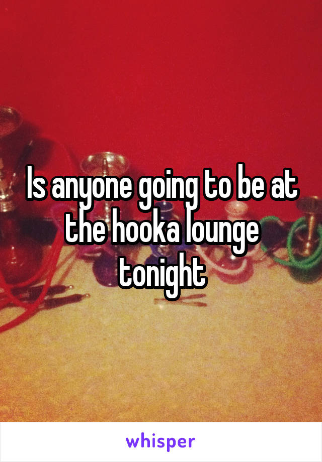 Is anyone going to be at the hooka lounge tonight