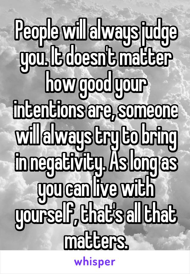 People will always judge you. It doesn't matter how good your intentions are, someone will always try to bring in negativity. As long as you can live with yourself, that's all that matters.