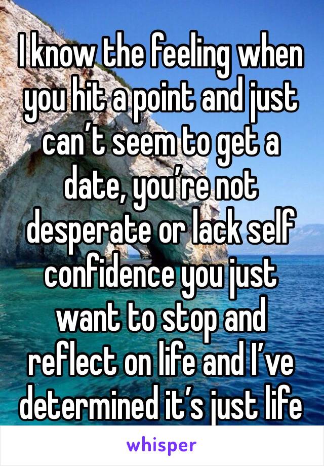 I know the feeling when you hit a point and just can’t seem to get a date, you’re not desperate or lack self confidence you just want to stop and reflect on life and I’ve determined it’s just life