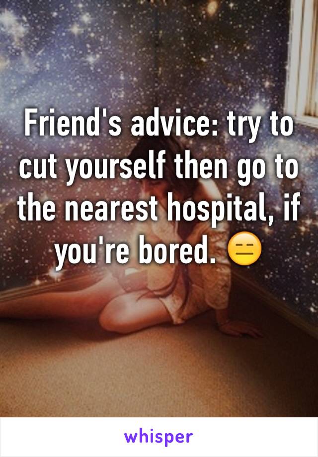 Friend's advice: try to cut yourself then go to the nearest hospital, if you're bored. 😑