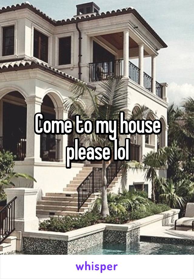 Come to my house please lol